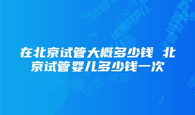 在北京试管大概多少钱 北京试管婴儿多少钱一次