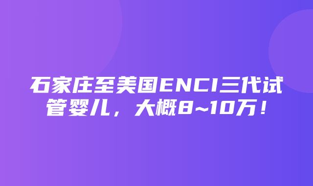 石家庄至美国ENCI三代试管婴儿，大概8~10万！