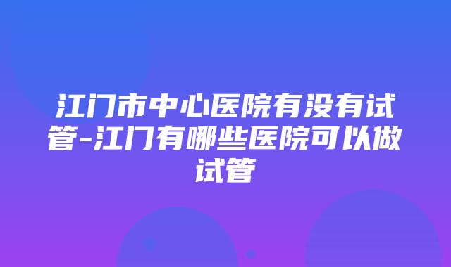 江门市中心医院有没有试管-江门有哪些医院可以做试管