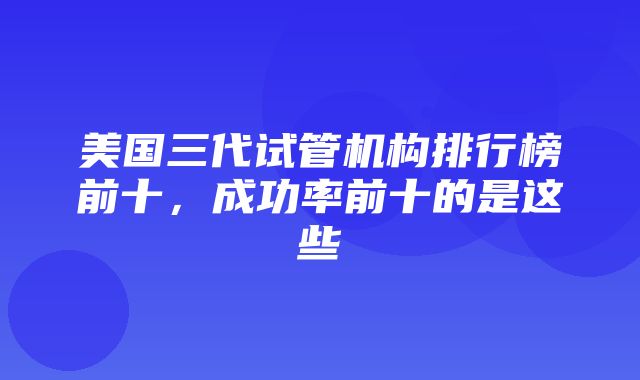 美国三代试管机构排行榜前十，成功率前十的是这些