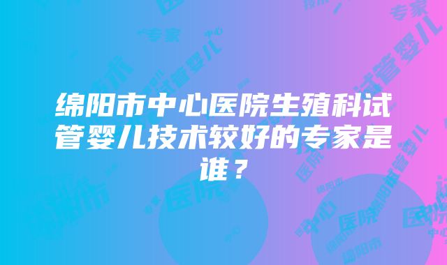 绵阳市中心医院生殖科试管婴儿技术较好的专家是谁？