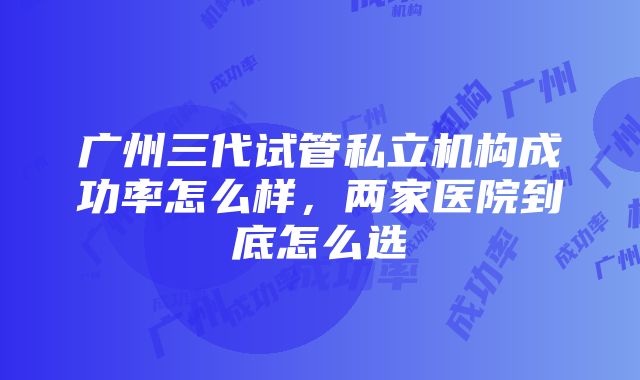 广州三代试管私立机构成功率怎么样，两家医院到底怎么选