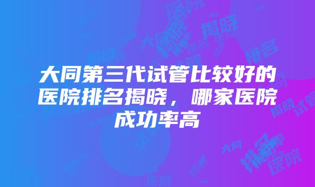 大同第三代试管比较好的医院排名揭晓，哪家医院成功率高