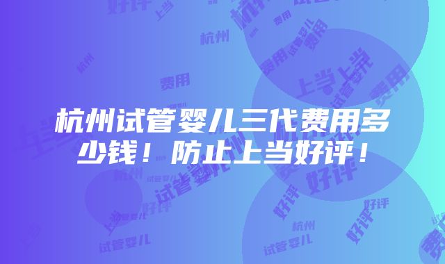 杭州试管婴儿三代费用多少钱！防止上当好评！