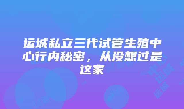 运城私立三代试管生殖中心行内秘密，从没想过是这家