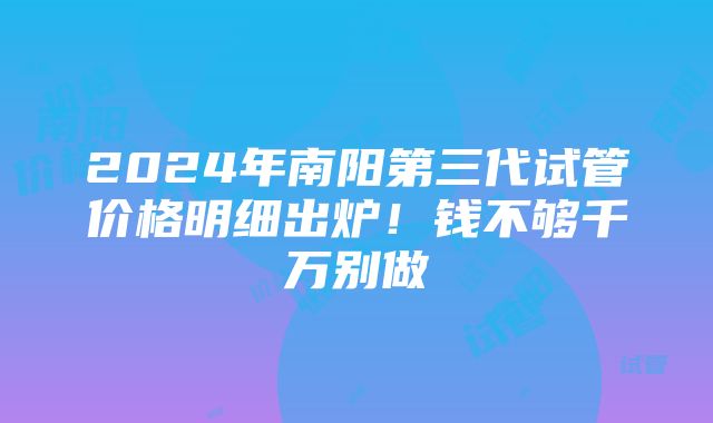 2024年南阳第三代试管价格明细出炉！钱不够千万别做