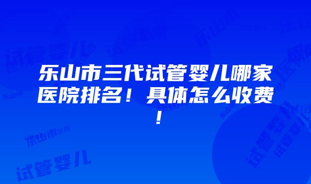 乐山市三代试管婴儿哪家医院排名！具体怎么收费！