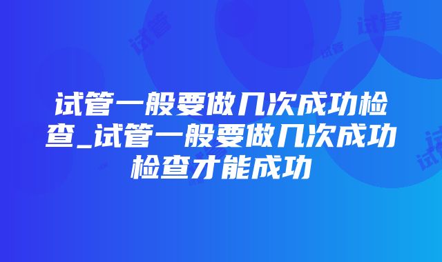 试管一般要做几次成功检查_试管一般要做几次成功检查才能成功