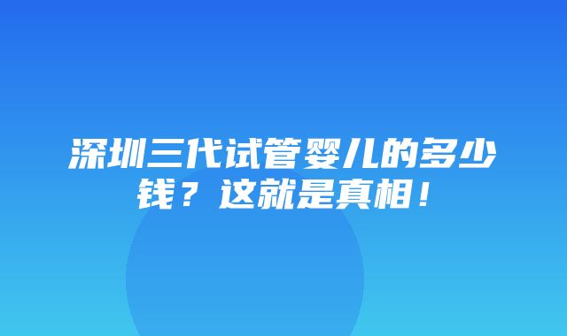 深圳三代试管婴儿的多少钱？这就是真相！