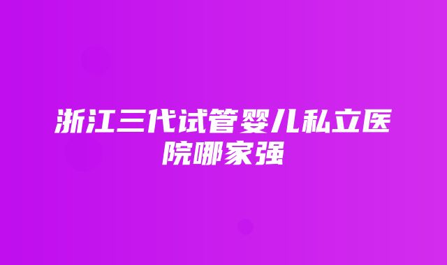 浙江三代试管婴儿私立医院哪家强