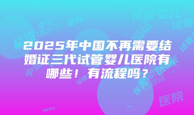 2025年中国不再需要结婚证三代试管婴儿医院有哪些！有流程吗？