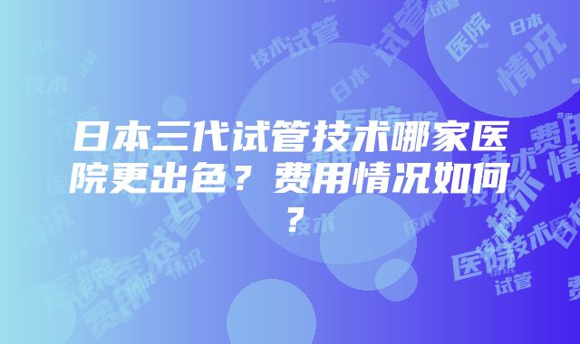 日本三代试管技术哪家医院更出色？费用情况如何？