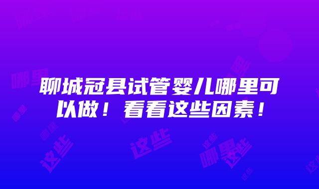 聊城冠县试管婴儿哪里可以做！看看这些因素！