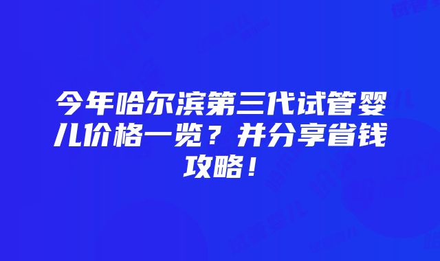 今年哈尔滨第三代试管婴儿价格一览？并分享省钱攻略！