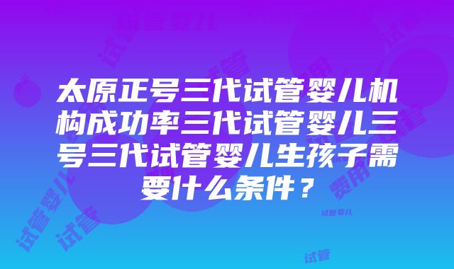 太原正号三代试管婴儿机构成功率三代试管婴儿三号三代试管婴儿生孩子需要什么条件？