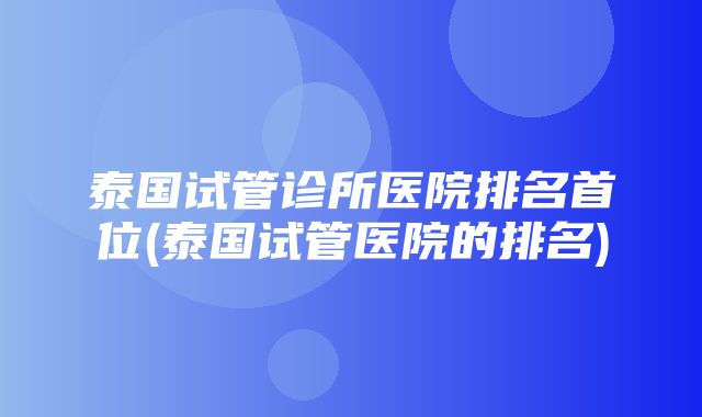 泰国试管诊所医院排名首位(泰国试管医院的排名)