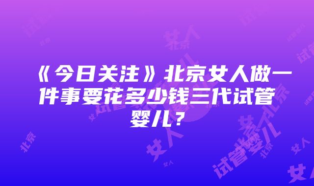 《今日关注》北京女人做一件事要花多少钱三代试管婴儿？