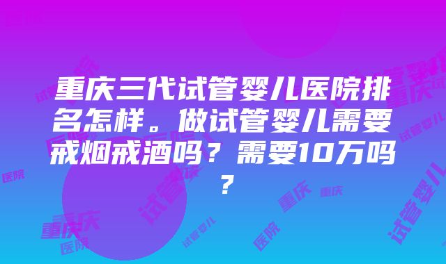 重庆三代试管婴儿医院排名怎样。做试管婴儿需要戒烟戒酒吗？需要10万吗？