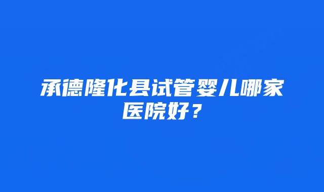 承德隆化县试管婴儿哪家医院好？