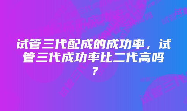 试管三代配成的成功率，试管三代成功率比二代高吗？