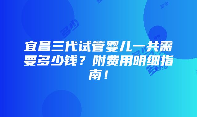 宜昌三代试管婴儿一共需要多少钱？附费用明细指南！