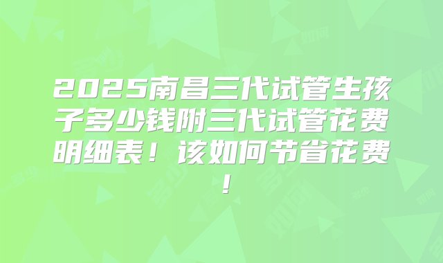 2025南昌三代试管生孩子多少钱附三代试管花费明细表！该如何节省花费！