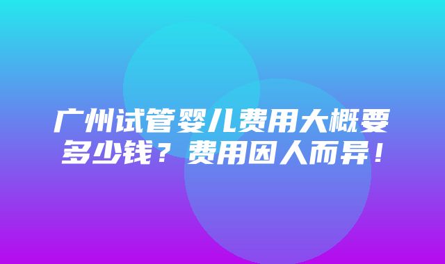 广州试管婴儿费用大概要多少钱？费用因人而异！