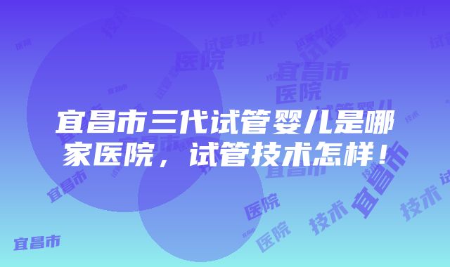 宜昌市三代试管婴儿是哪家医院，试管技术怎样！