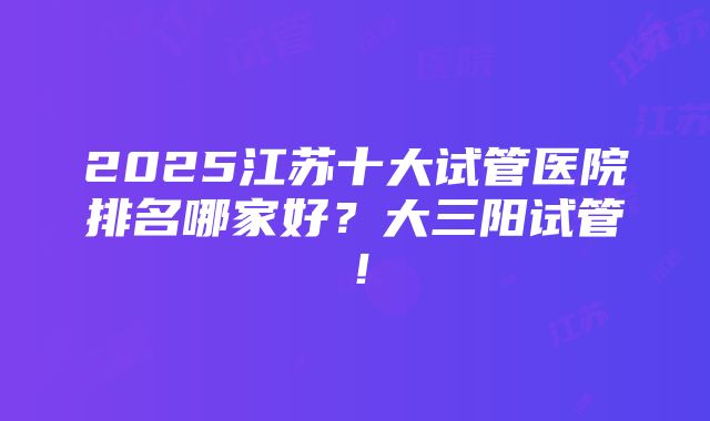 2025江苏十大试管医院排名哪家好？大三阳试管！