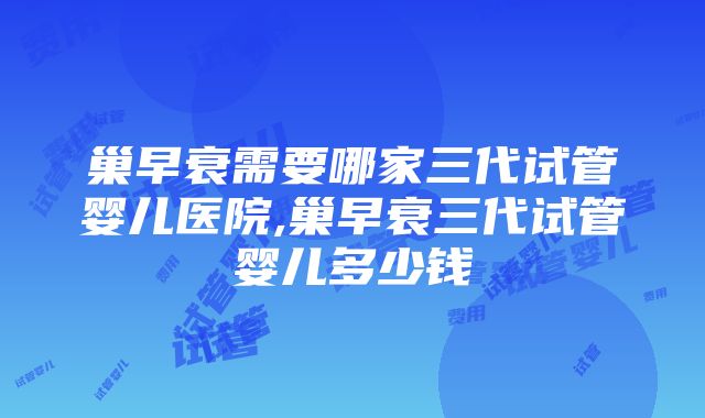 巢早衰需要哪家三代试管婴儿医院,巢早衰三代试管婴儿多少钱