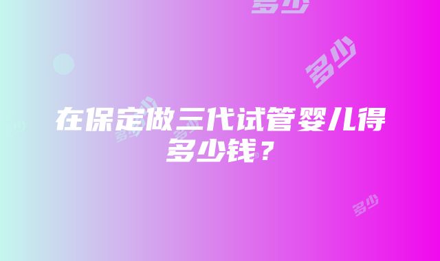 在保定做三代试管婴儿得多少钱？