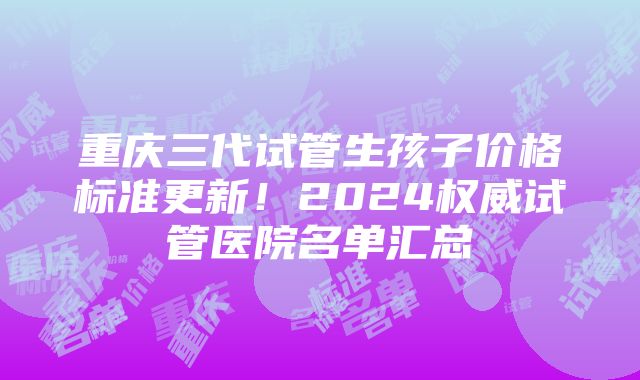 重庆三代试管生孩子价格标准更新！2024权威试管医院名单汇总