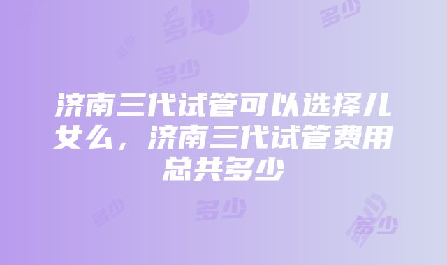 济南三代试管可以选择儿女么，济南三代试管费用总共多少