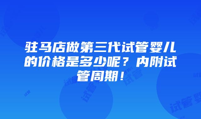 驻马店做第三代试管婴儿的价格是多少呢？内附试管周期！