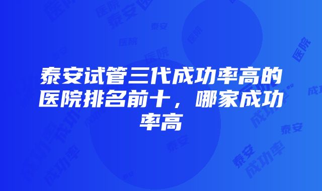 泰安试管三代成功率高的医院排名前十，哪家成功率高