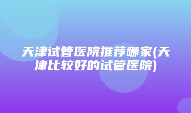 天津试管医院推荐哪家(天津比较好的试管医院)