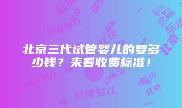 北京三代试管婴儿的要多少钱？来看收费标准！