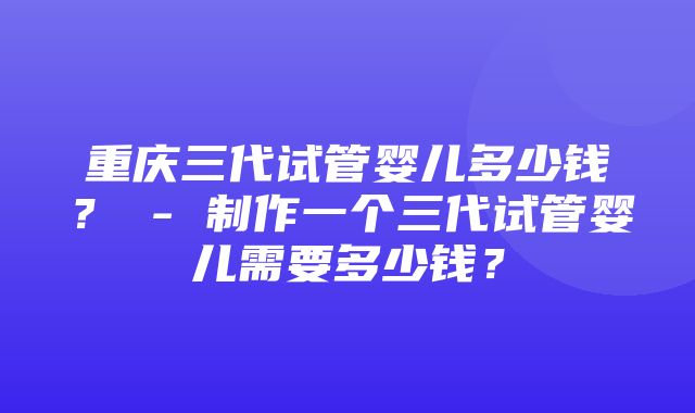 重庆三代试管婴儿多少钱？ - 制作一个三代试管婴儿需要多少钱？