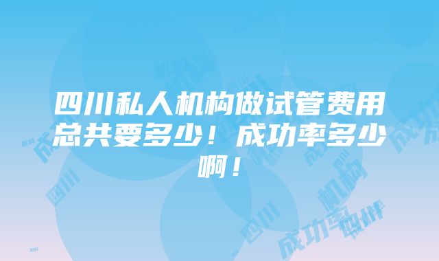 四川私人机构做试管费用总共要多少！成功率多少啊！