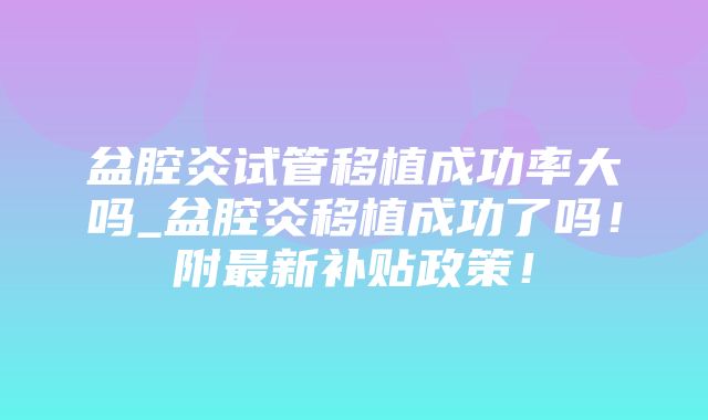 盆腔炎试管移植成功率大吗_盆腔炎移植成功了吗！附最新补贴政策！