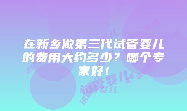 在新乡做第三代试管婴儿的费用大约多少？哪个专家好！