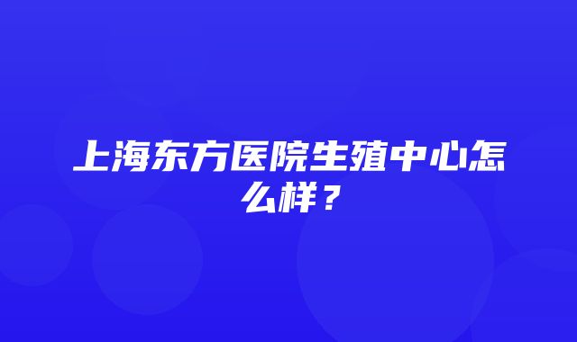 上海东方医院生殖中心怎么样？