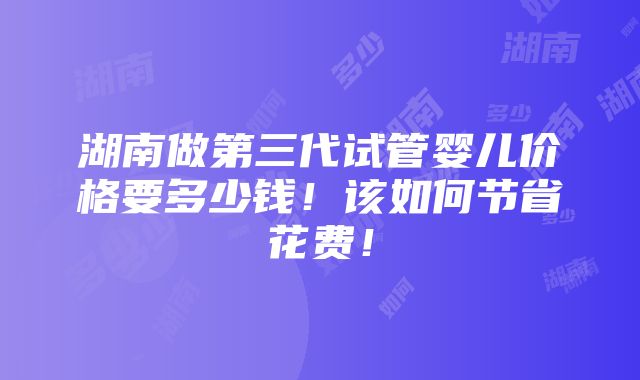 湖南做第三代试管婴儿价格要多少钱！该如何节省花费！