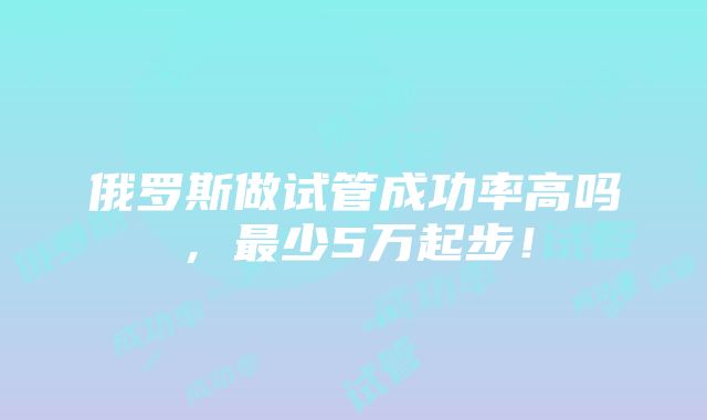 俄罗斯做试管成功率高吗，最少5万起步！