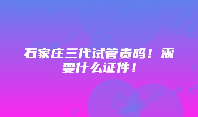 石家庄三代试管贵吗！需要什么证件！