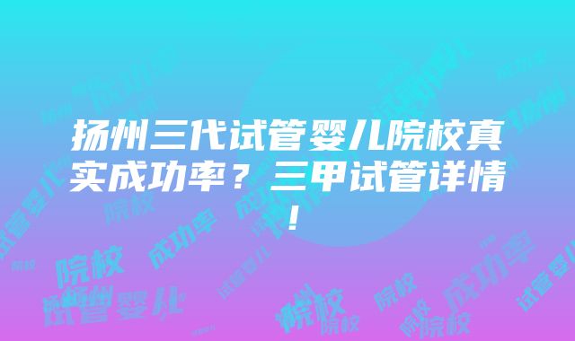 扬州三代试管婴儿院校真实成功率？三甲试管详情！