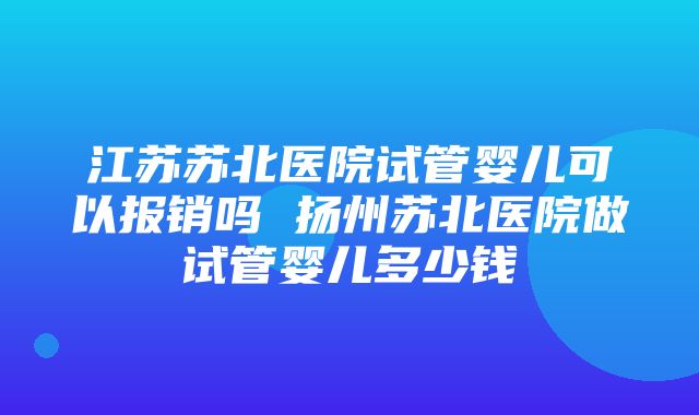 江苏苏北医院试管婴儿可以报销吗 扬州苏北医院做试管婴儿多少钱