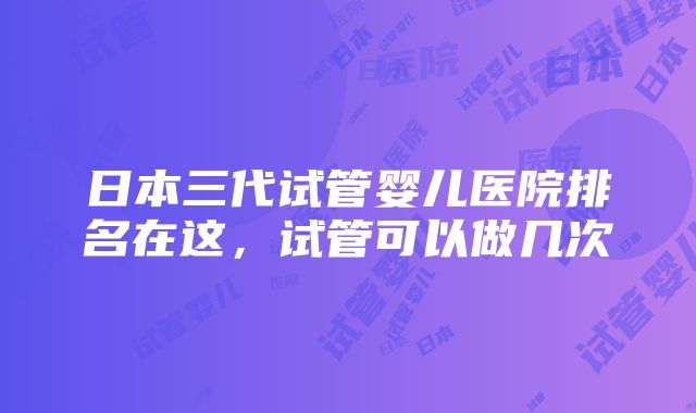 日本三代试管婴儿医院排名在这，试管可以做几次