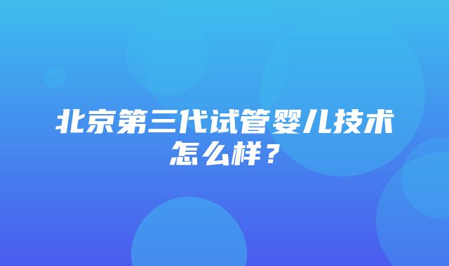 北京第三代试管婴儿技术怎么样？