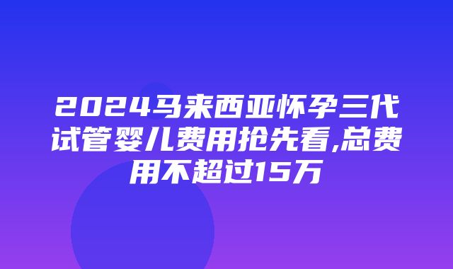 2024马来西亚怀孕三代试管婴儿费用抢先看,总费用不超过15万